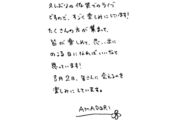 久しぶりの佐賀でのライブですので、すごく楽しみにしています！ たくさんの方が集まって、皆が楽しめて、思い出にのこる日になればいいなと思っています！ 8月2日、皆さんに会えるのを楽しみにしています。AMADORI
