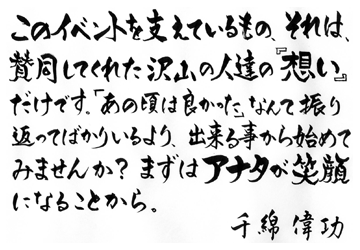このイベントを支えているもの、それは、賛同してくれた沢山の人達の『想い』だけです。「あの頃は良かった」なんて振り返ってばかりいるより、出来る事から始めてみませんか？ まずはアナタが笑顔になることから。千綿偉功