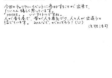 今回のチャリティーイベントに参加することが出来て、たいへん嬉しく思っています。「HOME」。いいタイトルですね。人が音を奏で、音が人を勇気づけ、人と人が出逢うと信じています。みんなで、がんばろう! (^-^) 浜根浩司