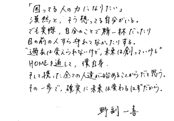 「困っている人の力になりたい」漠然と、そう想ってる自分がいる。でも実際、自分のことで精一杯だったり目の前の人すら守れてなかったりする。 “過去は変えられないけど、未来は創っていける” HOMEを通して、僕自身、そして携った全ての人達が始めることからだと思う。その一歩で、確実に未来は変わるはずだから。野副一喜